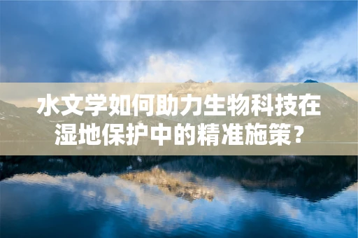 水文学如何助力生物科技在湿地保护中的精准施策？