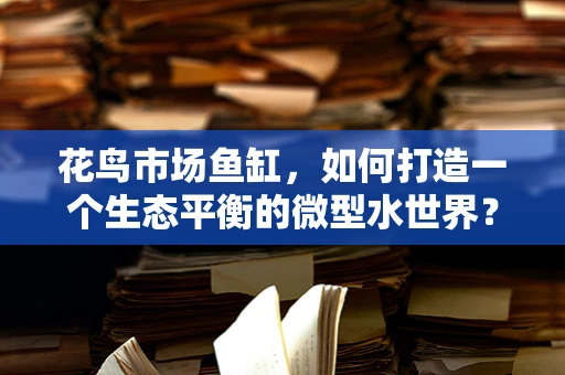 花鸟市场鱼缸，如何打造一个生态平衡的微型水世界？