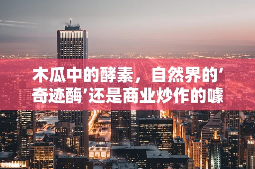 木瓜中的酵素，自然界的‘奇迹酶’还是商业炒作的噱头？
