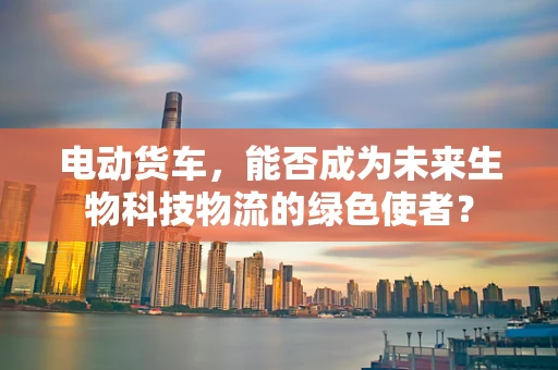 电动货车，能否成为未来生物科技物流的绿色使者？