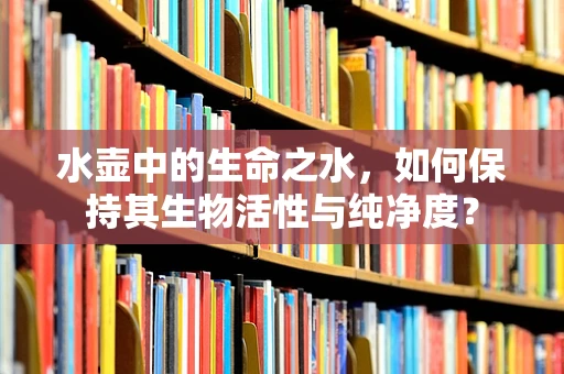 水壶中的生命之水，如何保持其生物活性与纯净度？