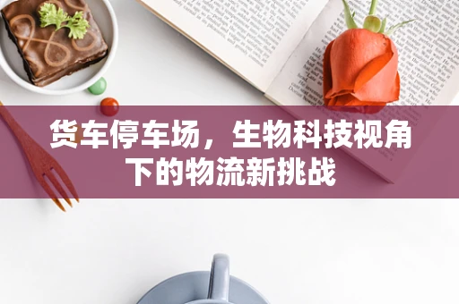 货车停车场，生物科技视角下的物流新挑战