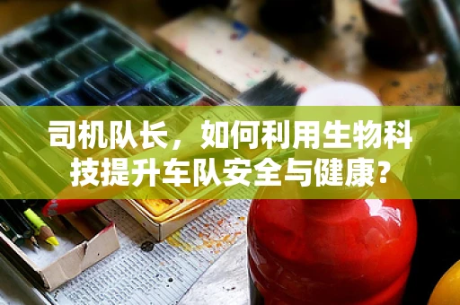 司机队长，如何利用生物科技提升车队安全与健康？