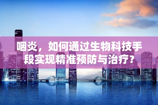 咽炎，如何通过生物科技手段实现精准预防与治疗？