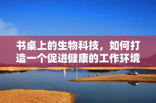 书桌上的生物科技，如何打造一个促进健康的工作环境？