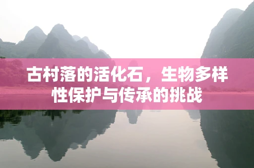 古村落的活化石，生物多样性保护与传承的挑战