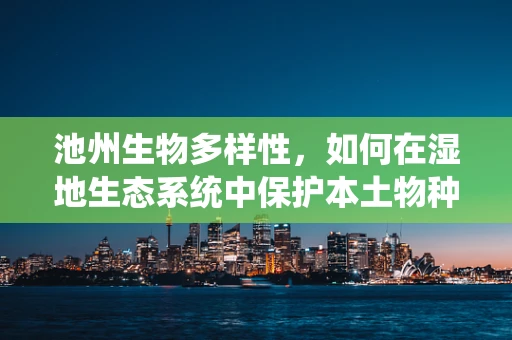 池州生物多样性，如何在湿地生态系统中保护本土物种的多样性？