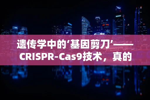 遗传学中的‘基因剪刀’——CRISPR-Cas9技术，真的无害吗？