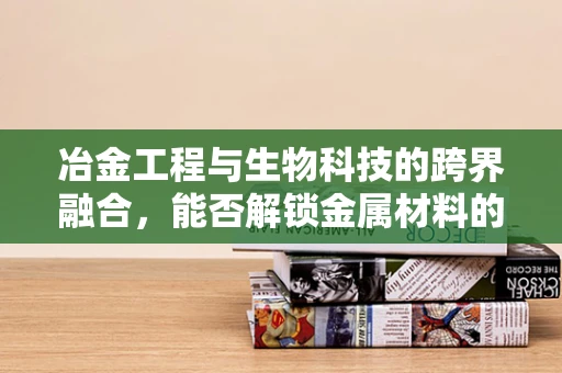 冶金工程与生物科技的跨界融合，能否解锁金属材料的新生命力？