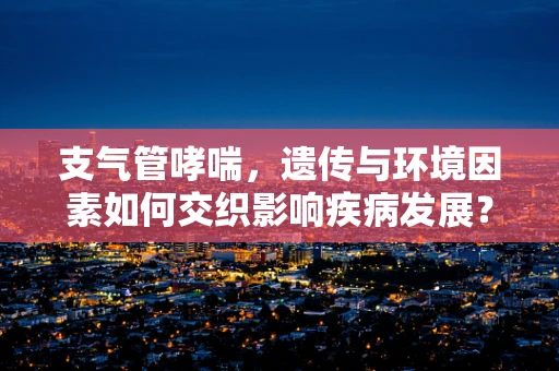 支气管哮喘，遗传与环境因素如何交织影响疾病发展？