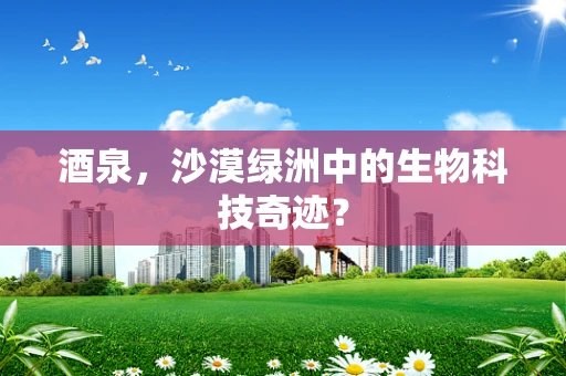 酒泉，沙漠绿洲中的生物科技奇迹？