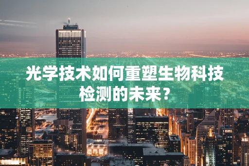 光学技术如何重塑生物科技检测的未来？