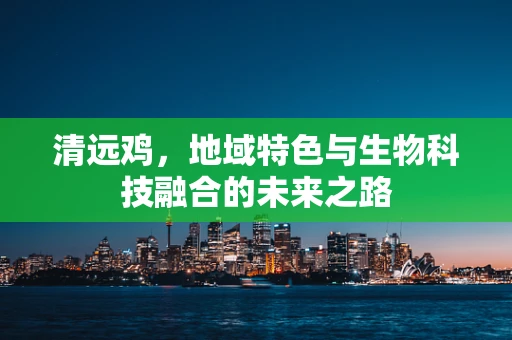 清远鸡，地域特色与生物科技融合的未来之路