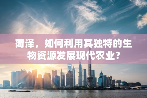 菏泽，如何利用其独特的生物资源发展现代农业？