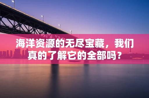 海洋资源的无尽宝藏，我们真的了解它的全部吗？