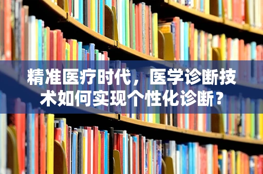 精准医疗时代，医学诊断技术如何实现个性化诊断？