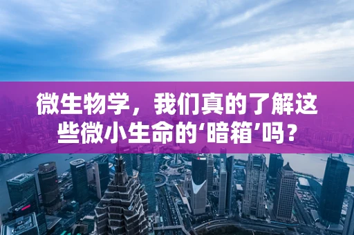 微生物学，我们真的了解这些微小生命的‘暗箱’吗？