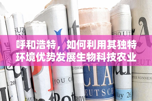 呼和浩特，如何利用其独特环境优势发展生物科技农业？