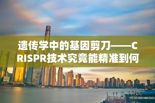 遗传学中的基因剪刀——CRISPR技术究竟能精准到何种程度？