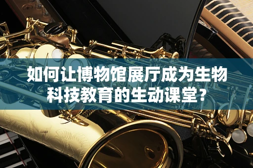 如何让博物馆展厅成为生物科技教育的生动课堂？
