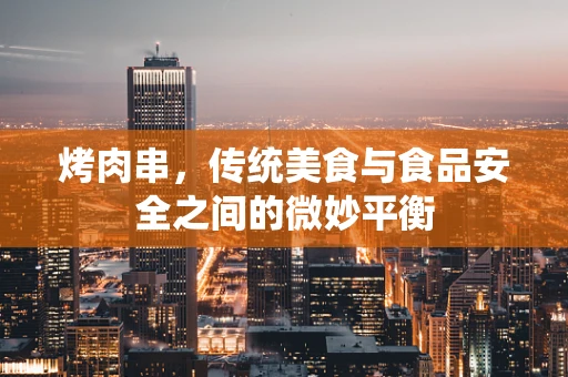 烤肉串，传统美食与食品安全之间的微妙平衡