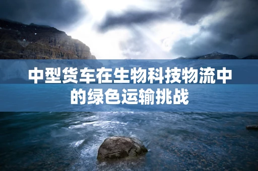 中型货车在生物科技物流中的绿色运输挑战