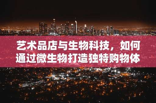 艺术品店与生物科技，如何通过微生物打造独特购物体验？