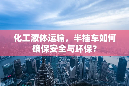 化工液体运输，半挂车如何确保安全与环保？