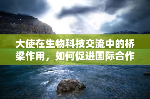 大使在生物科技交流中的桥梁作用，如何促进国际合作与知识共享？