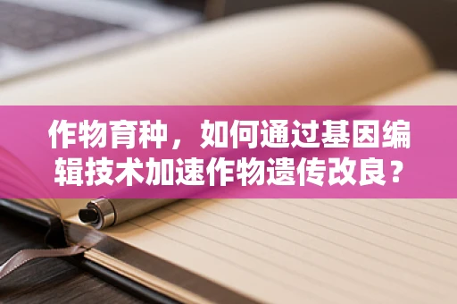 作物育种，如何通过基因编辑技术加速作物遗传改良？