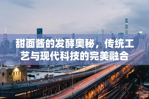 甜面酱的发酵奥秘，传统工艺与现代科技的完美融合