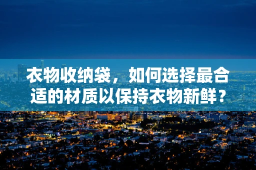衣物收纳袋，如何选择最合适的材质以保持衣物新鲜？