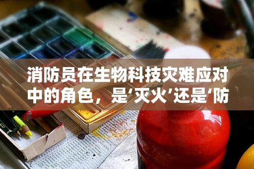 消防员在生物科技灾难应对中的角色，是‘灭火’还是‘防生’？