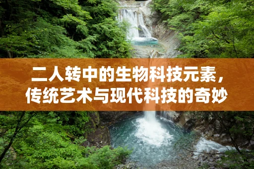 二人转中的生物科技元素，传统艺术与现代科技的奇妙融合
