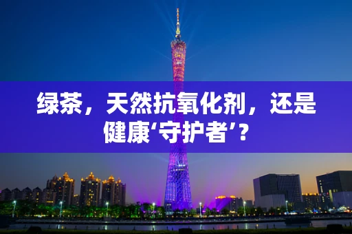 绿茶，天然抗氧化剂，还是健康‘守护者’？