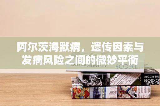 阿尔茨海默病，遗传因素与发病风险之间的微妙平衡