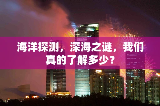 海洋探测，深海之谜，我们真的了解多少？