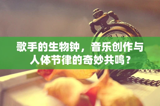 歌手的生物钟，音乐创作与人体节律的奇妙共鸣？