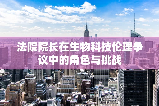 法院院长在生物科技伦理争议中的角色与挑战