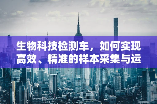 生物科技检测车，如何实现高效、精准的样本采集与运输？