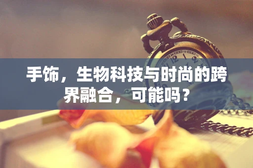 手饰，生物科技与时尚的跨界融合，可能吗？