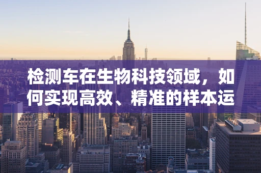 检测车在生物科技领域，如何实现高效、精准的样本运输与监测？