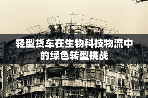 轻型货车在生物科技物流中的绿色转型挑战