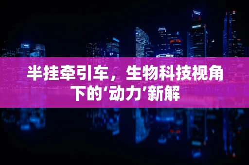 半挂牵引车，生物科技视角下的‘动力’新解
