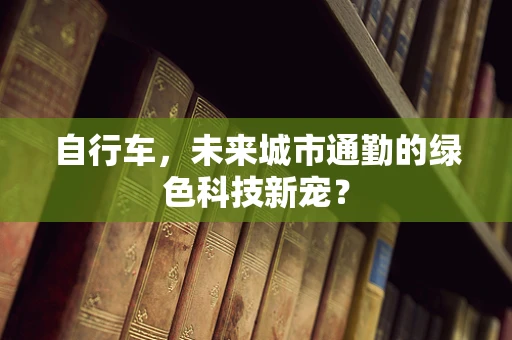 自行车，未来城市通勤的绿色科技新宠？