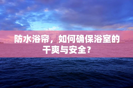 防水浴帘，如何确保浴室的干爽与安全？