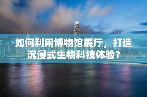 如何利用博物馆展厅，打造沉浸式生物科技体验？
