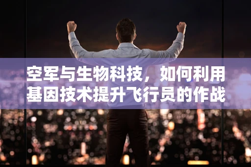 空军与生物科技，如何利用基因技术提升飞行员的作战能力？