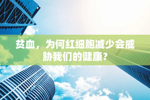 贫血，为何红细胞减少会威胁我们的健康？