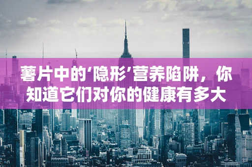 薯片中的‘隐形’营养陷阱，你知道它们对你的健康有多大的影响吗？